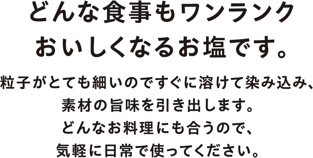 どんな食事もワンランクおいしくなるお塩です。粒子がとても細いのですぐに溶けて染み込み、素材の旨味を引き出します。どんなお料理にも合うので、気軽に日常で使ってください。